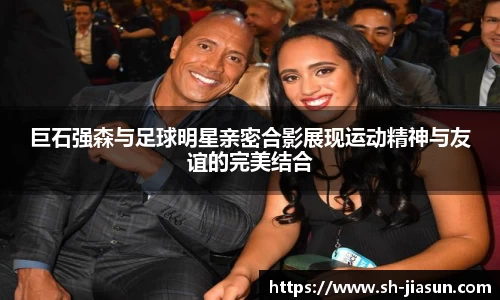 巨石强森与足球明星亲密合影展现运动精神与友谊的完美结合